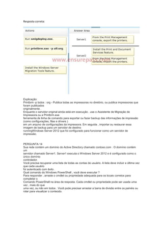 Resposta correta:
Explicação:
Printbrm -p todos : org - Publica todas as impressoras no diretório, ou publica impressoras que
foram publicados
originalmente .
Enquanto o servidor original ainda está em execução , use o Assistente de Migração de
Impressora ou a Printbrm.exe
ferramenta de linha de comando para exportar ou fazer backup das informações de impressão
(como configurações, filas e drivers )
em um arquivo de configurações da impressora. Em seguida , importar ou restaurar essa
imagem de backup para um servidor de destino
runningWindows Server 2012 que foi configurado para funcionar como um servidor de
impressão.
PERGUNTA 14
Sua rede contém um domínio do Active Directory chamado contoso.com . O domínio contém
um
servidor chamado Server1. Server1 executa o Windows Server 2012 e é configurado como o
único domínio
controlador.
Você precisa recuperar uma lista de todas as contas de usuário. A lista deve incluir a última vez
que cada usuário
foi autenticado com êxito .
Qual comando do Windows PowerShell , você deve executar ?
Para responder , arraste o cmdlet ou propriedade adequada para os locais corretos para
completar o
Comando PowerShell na área de resposta. Cada cmdlet ou propriedade pode ser usada uma
vez , mais do que
uma vez, ou não em todos . Você pode precisar arrastar a barra de divisão entre os painéis ou
rolar para visualizar o conteúdo.
 