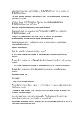 Você trabalha como um administrador no ENSUREPASS.com. A rede consiste em
ENSUREPASS.com
um único domínio nomeado ENSUREPASS.com. Todos os servidores na rede tem
ENSUREPASS.com
Windows Server 2008 R2 instalado. Algumas das estações de trabalho do
ENSUREPASS.com tiver o Windows 7
instalado, enquanto o resto tem o Windows 8 instalado.
Depois de instalar um computador com Windows Server 2012 novo no domínio
ENSUREPASS.com, você
configurá-lo para executar o arquivo e função de servidor de Serviços de
Armazenamento. Você é instruído a criar um compartilhada
pasta no novo servidor, e configurar o uso de versões anteriores para restaurar
arquivos localizados em
a pasta compartilhada.
Qual das seguintes ações que você deve tomar?
A. Você deve considerar configurar as definições de cópias de sombra no novo
servidor.
B. Você deve considerar a configuração das definições de instantâneos sobre o novo
servidor.
C. Você deve considerar configurar as definições da cópia do fundo no novo servidor.
D. Você deve considerar a definição das configurações de permissão no novo
servidor.
Resposta correta: Um
Explicação:
Quais são as versões anteriores?
As versões anteriores são ou cópias de backup (cópias de arquivos e pastas que você
faça backup usando
o assistente Back Up Files, ou cópias de sombra) cópias de arquivos e pastas que o
Windows automaticamente
salva como parte de um ponto de restauração. (As cópias de sombra podem ser
cópias de arquivos em seu computador ou compartilhado
arquivos em acomputer em uma rede.) Você pode usar versões anteriores de arquivos
para restaurar arquivos que você
 