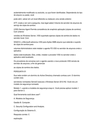 acidentalmente modificado ou excluído, ou que foram danificadas. Dependendo do tipo
de arquivo ou pasta, você
pode abrir, salvar em um local diferente ou restaurar uma versão anterior.
ATT: (nada a ver com a pergunta, mas legal saber) Volume de servidor de arquivos do
serviço de cópia de sombra
(VSS) Service Agent Permite consistência de snaphots aplicação (cópias de sombra).
Com anterior
versões do Windows Server, VSS suportado apenas cópias de sombra de dados no
servidor local. Com
WS2012, a Microsoft adicionou VSS para Ações SMB arquivo que estende o suporte
de cópia de sombra para
volumes.Administrators rede instalar o agente FS VSS no servidor de arquivos onde o
aplicativo
dados está localizado. Eles, então, instalar o provedor VSS no servidor onde o
aplicativo está localizado.
Os provedores de conversa com o agente usando o novo protocolo VSS remoto de
servidor de arquivos, a fim de gerenciar
as cópias de sombra dos dados.
PERGUNTA 91
Sua rede contém um domínio do Active Directory chamado contoso.com. O domínio
contém dois
servidores nomeados Server2 executa o Windows Server 2012 R2. Você cria um
modelo de segurança nomeado
Modelo 1, usando a modelos de segurança snap-in. Você precisa aplicar modelo 1
para Server 2.
Qual ferramenta você deve usar?
A. Modelos de Segurança.
Gestão B. Computer.
C. Security Configuration and Analysis.
Configuração do Sistema D..
Resposta correta: C
explicação:
 