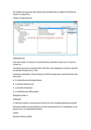 Os modelos de segurança são inativos até importado para um objecto de Política de
Grupo ou a segurança
Análise Configurationand.
PERGUNTA 92
Sua rede contém um domínio do Active Directory chamado contoso.com. O domínio
contém um
controlador de domínio chamado DCS. DCS tem uma instalação do núcleo de servidor
do servidor Windows 2012. Você
necessário desinstalar o Active Directory do DCS manualmente. Qual ferramenta você
deve usar?
A. O cmdlet Remove-WindowsFeature
B. o comando Dsamain.exe
C. o comando ntdsutil.exe
D. o cmdlet Remove-ADComputer
Resposta correta: C
explicação:
A. Remove funções e recursos para remover DC usar Uninstall-addsdomaincontroller
B.Exposes dados do Active Directory que são armazenados em um instantâneo ou de
backup como um Lightweight Directory
acesso
Servidor Protocol (LDAP)
 