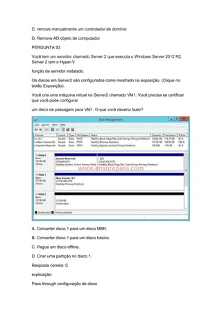 C. remove manualmente um controlador de domínio
D. Remove AD objeto de computador
PERGUNTA 93
Você tem um servidor chamado Server 2 que executa o Windows Server 2012 R2.
Server 2 tem o Hyper-V
função de servidor instalado.
Os discos em Server2 são configurados como mostrado na exposição. (Clique no
botão Exposição).
Você cria uma máquina virtual no Server2 chamado VM1. Você precisa se certificar
que você pode configurar
um disco de passagem para VM1. O que você deveria fazer?
A. Converter disco 1 para um disco MBR.
B. Converter disco 1 para um disco básico.
C. Pegue um disco offline.
D. Criar uma partição no disco 1.
Resposta correta: C
explicação:
Pass-through configuração de disco
 