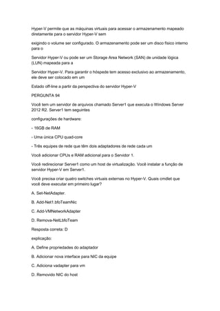 Hyper-V permite que as máquinas virtuais para acessar o armazenamento mapeado
diretamente para o servidor Hyper-V sem
exigindo o volume ser configurado. O armazenamento pode ser um disco físico interno
para o
Servidor Hyper-V ou pode ser um Storage Area Network (SAN) de unidade lógica
(LUN) mapeada para a
Servidor Hyper-V. Para garantir o hóspede tem acesso exclusivo ao armazenamento,
ele deve ser colocado em um
Estado off-line a partir da perspectiva do servidor Hyper-V
PERGUNTA 94
Você tem um servidor de arquivos chamado Server1 que executa o Windows Server
2012 R2. Server1 tem seguintes
configurações de hardware:
- 16GB de RAM
- Uma única CPU quad-core
- Três equipes de rede que têm dois adaptadores de rede cada um
Você adicionar CPUs e RAM adicional para o Servidor 1.
Você redirecionar Server1 como um host de virtualização. Você instalar a função de
servidor Hyper-V em Server1.
Você precisa criar quatro switches virtuais externas no Hyper-V. Quais cmdlet que
você deve executar em primeiro lugar?
A. Set-NetAdapter.
B. Add-Net1.bfoTeamNic
C. Add-VMNetworkAdapter
D. Remova-NetLbfoTeam
Resposta correta: D
explicação:
A. Define propriedades do adaptador
B. Adicionar nova interface para NIC da equipe
C. Adiciona vadapter para vm
D. Removido NIC do host
 