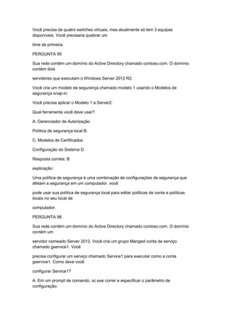 Você precisa de quatro switches virtuais, mas atualmente só tem 3 equipas
disponíveis. Você precisaria quebrar um
time de primeira.
PERGUNTA 95
Sua rede contém um domínio do Active Directory chamado contoso.com. O domínio
contém dois
servidores que executam o Windows Server 2012 R2.
Você cria um modelo de segurança chamado modelo 1 usando o Modelos de
segurança snap-in.
Você precisa aplicar o Modelo 1 a Server2.
Qual ferramenta você deve usar?
A. Gerenciador de Autorização
Política de segurança local B.
C. Modelos de Certificados
Configuração do Sistema D.
Resposta correta: B
explicação:
Uma política de segurança é uma combinação de configurações de segurança que
afetam a segurança em um computador. você
pode usar sua política de segurança local para editar políticas de conta e políticas
locais no seu local de
computador.
PERGUNTA 96
Sua rede contém um domínio do Active Directory chamado contoso.com. O domínio
contém um
servidor nomeado Server 2012. Você cria um grupo Manged conta de serviço
chamado gservice1. Você
precisa configurar um serviço chamado Service1 para executar como a conta
gservice1. Como deve você
configurar Service1?
A. Em um prompt de comando, sc.exe correr e especificar o parâmetro de
configuração.
 