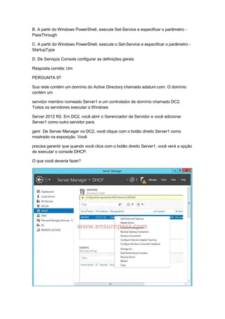 B. A partir do Windows PowerShell, execute Set-Service e especificar o parâmetro -
PassThrough
C. A partir do Windows PowerShell, execute o Set-Service e especificar o parâmetro -
StartupType
D. De Serviços Console configurar as definições gerais
Resposta correta: Um
PERGUNTA 97
Sua rede contém um domínio do Active Directory chamado adatum.com. O domínio
contém um
servidor membro nomeado Server1 e um controlador de domínio chamado DC2.
Todos os servidores executar o Windows
Server 2012 R2. Em DC2, você abrir o Gerenciador de Servidor e você adicionar
Server1 como outro servidor para
gerir. De Server Manager no DC2, você clique com o botão direito Server1 como
mostrado na exposição. Você
precisa garantir que quando você clica com o botão direito Server1, você verá a opção
de executar o console DHCP.
O que você deveria fazer?
 