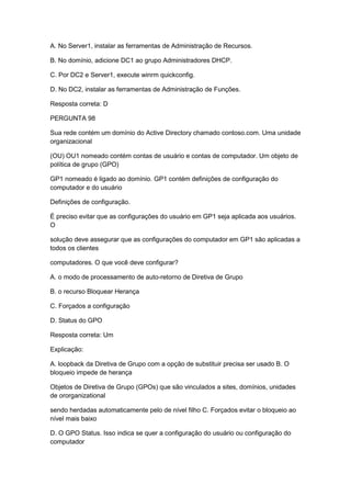 A. No Server1, instalar as ferramentas de Administração de Recursos.
B. No domínio, adicione DC1 ao grupo Administradores DHCP.
C. Por DC2 e Server1, execute winrm quickconfig.
D. No DC2, instalar as ferramentas de Administração de Funções.
Resposta correta: D
PERGUNTA 98
Sua rede contém um domínio do Active Directory chamado contoso.com. Uma unidade
organizacional
(OU) OU1 nomeado contém contas de usuário e contas de computador. Um objeto de
política de grupo (GPO)
GP1 nomeado é ligado ao domínio. GP1 contém definições de configuração do
computador e do usuário
Definições de configuração.
É preciso evitar que as configurações do usuário em GP1 seja aplicada aos usuários.
O
solução deve assegurar que as configurações do computador em GP1 são aplicadas a
todos os clientes
computadores. O que você deve configurar?
A. o modo de processamento de auto-retorno de Diretiva de Grupo
B. o recurso Bloquear Herança
C. Forçados a configuração
D. Status do GPO
Resposta correta: Um
Explicação:
A. loopback da Diretiva de Grupo com a opção de substituir precisa ser usado B. O
bloqueio impede de herança
Objetos de Diretiva de Grupo (GPOs) que são vinculados a sites, domínios, unidades
de ororganizational
sendo herdadas automaticamente pelo de nível filho C. Forçados evitar o bloqueio ao
nível mais baixo
D. O GPO Status. Isso indica se quer a configuração do usuário ou configuração do
computador
 