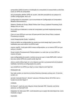 computador (obtida durante a inicialização do computador) é acrescentado a esta lista.
Como os GPOs do computador
são processados afterthe GPOs do usuário, eles têm precedência se qualquer do
conflito configurações. Isto é um
Configuração do computador, que é encontrada em Configuração do Computador |
Modelos Administrativos |
Sistema | Diretiva de Grupo | Modo Política User Group Loopback Processing Você
deseja criar um novo
OU no AD que é dedicado a contas de computador que terão loopbackprocessing
habilitado.
Criar um novo GPO em sua nova UO para permitir User Group Policy Loopback
Processing e conjunto
modo theappropriate (fusão / substituir).
Você vai definir as configurações de usuário que você deseja App1y para os PCs
habilitados para auto-retorno via GPOs neste
mesmo newOU. Você pode definir essas configurações, ou no mesmo GPO em que
activou o Usuário
Grupo cenário Processamento PolicyLoopback, ou você criar um novo GPO na
mesma UO para
suas configurações de usuário. Lembre-se que ao usar o modo REPLACE, nenhum
dos seus outros GPOs do usuário serão App1ied
whena usuário efetua login em uma máquina que tem o processamento de loopback
habilitado. Somente as configurações de usuário
que aredefined nos GPOs que App1y a essa máquina será App1ied.
PERGUNTA 99
Sua rede contém um domínio do Active Directory chamado contoso.com. O domínio
contém um
servidor chamado Server1. Server1 executa o Windows Server 2012 R2 e tem a
função de servidor Hyper-V
instalado.
Em Server1, você cria uma máquina virtual chamada VM1. Quando você tenta
adicionar um RemoteFX 3D
Adaptador de vídeo para VM1, você descobre que a opção não está disponível, como
mostrado a seguir
exposição.
 