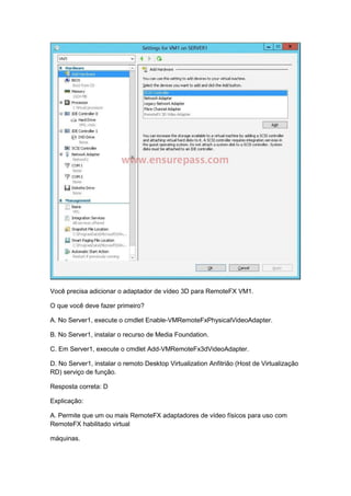 Você precisa adicionar o adaptador de vídeo 3D para RemoteFX VM1.
O que você deve fazer primeiro?
A. No Server1, execute o cmdlet Enable-VMRemoteFxPhysicalVideoAdapter.
B. No Server1, instalar o recurso de Media Foundation.
C. Em Server1, execute o cmdlet Add-VMRemoteFx3dVideoAdapter.
D. No Server1, instalar o remoto Desktop Virtualization Anfitrião (Host de Virtualização
RD) serviço de função.
Resposta correta: D
Explicação:
A. Permite que um ou mais RemoteFX adaptadores de vídeo físicos para uso com
RemoteFX habilitado virtual
máquinas.
 