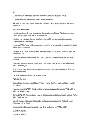 B.
C. Adiciona um adaptador de vídeo RemoteFX em uma máquina virtual.
D. Papel deve ser adicionado para o anfitrião primeiro
TM está incluída como parte do serviço de função Host de virtualização de desktop
remoto, e
Microsoft? RemoteFX
permite a entrega de uma experiência de usuário completa do Windows para uma
gama de dispositivos de cliente incluindo rico
clientes, thin clients e clientes ultrafinos. RemoteFX torna o conteúdo usando o
processamento de gráficos
unidades (GPUs) que estão presentes no servidor e, em seguida, compartilhado entre
vários desktops virtuais.
RemoteFX processa uma gama de conteúdo, incluindo DirectX e todos os tipos de
multimídia, e é
otimizada para redes baseadas em LAN. O número de monitores e sua resolução
máxima
determina a quantidade de memória da GPU no servidor requerido por RemoteFX.
Esta consideração
é importante para determinar a escala de quantas máquinas virtuais uma Área de
Trabalho Remota
Servidor de virtualização Host pode suportar.
PERGUNTA 100
Sua rede contém dois hosts Hyper-V com o nome Host1 e Host2. Anfitrião1 contém
um Virtual
máquina chamada VM1. Host2 contém uma máquina virtual chamada VM2. VM1 e
VM2 run do Windows
Server 2012 R2. Você instala o recurso de balanceamento de carga de rede na VM1 e
VM2. Você precisa
garantir que as máquinas virtuais são configurados para suportar Network Load
Balancing (NLB). Qual
configurações da máquina virtual, você deve configurar em VM1 e VM2?
Guarda A. Router
Guarda B. DHCP
 