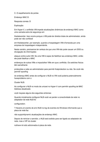 C. O espelhamento de portas
Endereço MAC D.
Resposta correta: D
Explicação:
Em Hyper-V, o anfitrião VM impede atualizações dinâmicas de endereço MAC como
uma camada extra de segurança em
thedatacenter. Isso ocorre porque o VM pode ter direitos totais de administrador, ainda
pode ser não confiável
em thedatacenter, por exemplo, quando a hospedagem VM é fornecida por uma
empresa de hospedagem independente.
Neste cenário, precisamos ter certeza de que uma VM não pode causar um DOS ou
divulgação de informações
ataque contra outra VM. Se uma VM é capaz de falsificar seu endereço MAC, então
ele pode falsificar o MAC
endereços de outras VMs e impactother VMs em que o anfitrião. Os switches físicos
têm semelhante
protecções e cabe ao administrador para permitir thatprotection ou não. Se você não
permitir spoofing
do endereço MAC antes de configurar o NLB no VM você poderia potencialmente
haveproblems com o
Cluster NLB.
Ao configurar o NLB no modo de unicast no Hyper-V com permitir spoofing de MAC
Address desativado
você maysee alguns dos seguintes sintomas:
Quando inicialmente configurar NLB você vai perder a conectividade de rede no
adaptador de rede NLB foi
configuredon.
? Haverá um evento de erro NLB no log de eventos do Windows informando que a
placa de rede faz
não supportdynamic atualizações de endereço MAC.
Depois de reiniciar o servidor, o NLB será exibido para ser ligado ao adaptador de
rede, mas o VIP do cluster
nothave irá sido adicionados à placa de rede.
 
