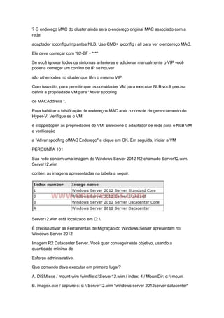 ? O endereço MAC do cluster ainda será o endereço original MAC associado com a
rede
adaptador toconfiguring antes NLB. Use CMD> ipconfig / all para ver o endereço MAC.
Ele deve começar com "02-BF - ***"
Se você ignorar todos os sintomas anteriores e adicionar manualmente o VIP você
poderia começar um conflito de IP se houver
são othernodes no cluster que têm o mesmo VIP.
Com isso dito, para permitir que os convidados VM para executar NLB você precisa
definir a propriedade VM para "Ativar spoofing
de MACAddress ".
Para habilitar a falsificação de endereços MAC abrir o console de gerenciamento do
Hyper-V. Verifique se o VM
é stoppedopen as propriedades do VM. Selecione o adaptador de rede para o NLB VM
e verificação
a "Ativar spoofing ofMAC Endereço" e clique em OK. Em seguida, iniciar a VM
PERGUNTA 101
Sua rede contém uma imagem do Windows Server 2012 R2 chamado Server12.wim.
Server12.wim
contém as imagens apresentadas na tabela a seguir.
Server12.wim está localizado em C: .
É preciso ativar as Ferramentas de Migração do Windows Server apresentam no
Windows Server 2012
Imagem R2 Datacenter Server. Você quer conseguir este objetivo, usando a
quantidade mínima de
Esforço administrativo.
Que comando deve executar em primeiro lugar?
A. DISM.exe / mount-wim /wimfile:c:Server12.wim / index: 4 / MountDir: c:  mount
B. imagex.exe / capture c: c:  Server12.wim "windows server 2012server datacenter"
 