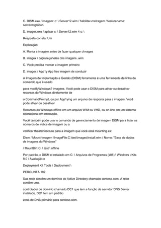 C. DISM.exe / imagem: c:  Server12.wim / habilitar-metragem / featurename:
servermigration
D. imagex.exe / aplicar c:  Server12.wim 4 c: 
Resposta correta: Um
Explicação:
A. Monta a imagem antes de fazer qualquer chnages
B. imagex / capture janelas cria imagens .wim
C. Você precisa montar a imagem primeiro
D. imagex / App1y App1ies imagem de conduzir
A Imagem de Implantação e Gestão (DISM) ferramenta é uma ferramenta de linha de
comando que é usado
para modifyWindows? imagens. Você pode usar o DISM para ativar ou desativar
recursos do Windows diretamente de
o CommandPrompt, ou por App1ying um arquivo de resposta para a imagem. Você
pode ativar ou desativar
Recursos do Windows offline em um arquivo WIM ou VHD, ou on-line em um sistema
operacional em execução.
Você também pode usar o comando de gerenciamento de imagem DISM para listar os
números de índice de imagem ou a
verificar thearchitecture para a imagem que você está mounting.ex:
Dism / Mount-Imagem /ImageFile:C:testimagesinstall.wim / Nome: "Base de dados
de imagens do Windows"
/ MountDir: C:  test  offline
Por padrão, o DISM é instalado em C:  Arquivos de Programas (x86)  Windows  Kits
8.0  Avaliação e
Deployment Kit Tools  Deployment 
PERGUNTA 102
Sua rede contém um domínio do Active Directory chamado contoso.com. A rede
contém uma
controlador de domínio chamado DC1 que tem a função de servidor DNS Server
instalado. DC1 tem um padrão
zona de DNS primário para contoso.com.
 