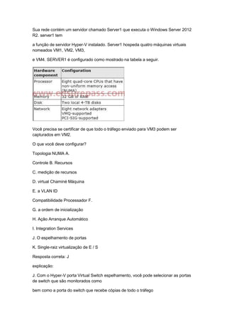 Sua rede contém um servidor chamado Server1 que executa o Windows Server 2012
R2. server1 tem
a função de servidor Hyper-V instalado. Server1 hospeda quatro máquinas virtuais
nomeados VM1, VM2, VM3,
e VM4. SERVER1 é configurado como mostrado na tabela a seguir.
Você precisa se certificar de que todo o tráfego enviado para VM3 podem ser
capturados em VM2.
O que você deve configurar?
Topologia NUMA A.
Controle B. Recursos
C. medição de recursos
D. virtual Chaminé Máquina
E. a VLAN ID
Compatibilidade Processador F.
G. a ordem de inicialização
H. Ação Arranque Automático
I. Integration Services
J. O espelhamento de portas
K. Single-raiz virtualização de E / S
Resposta correta: J
explicação:
J. Com o Hyper-V porta Virtual Switch espelhamento, você pode selecionar as portas
de switch que são monitorados como
bem como a porta do switch que recebe cópias de todo o tráfego
 