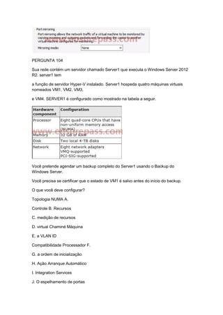 PERGUNTA 104
Sua rede contém um servidor chamado Server1 que executa o Windows Server 2012
R2. server1 tem
a função de servidor Hyper-V instalado. Server1 hospeda quatro máquinas virtuais
nomeados VM1, VM2, VM3,
e VM4. SERVER1 é configurado como mostrado na tabela a seguir.
Você pretende agendar um backup completo do Server1 usando o Backup do
Windows Server.
Você precisa se certificar que o estado de VM1 é salvo antes do início do backup.
O que você deve configurar?
Topologia NUMA A.
Controle B. Recursos
C. medição de recursos
D. virtual Chaminé Máquina
E. a VLAN ID
Compatibilidade Processador F.
G. a ordem de inicialização
H. Ação Arranque Automático
I. Integration Services
J. O espelhamento de portas
 