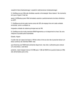 vssadmin lista shadowstorage / vssadmin redimensionar shadowstorage)
5. Certifique-se as VMs são divididas usando a formatação 'disco básico'. No momento
em que o Hyper-V não faz
apoio LIVEBackup para VMs formatado usando o particionamento de disco dinâmico
ou GPT.
7. Certifique-se de ter pelo menos cerca de 20% de espaço livre em cada unidade
envolvida, como a unidade na
hospedar unidade do sistema principal eos da VM.
8. Certifique-se de muita memória RAM fragmentou-un é disponível no host. Se uma
máquina é puxado para Guardadas
Estado, Hyper-
V pode não ser capaz de trazer o VM de volta on-line se ele não é possível alocar um
bloco contínuo de memória RAM. nota
que theremay ser RAM total suficiente disponível, mas não o suficiente para colocar
um único bloco. você deve
portanto, visam keepat menos 512 MB para 1 GB de RAM livre quando todas as VMs
são alimentados para cima.
 