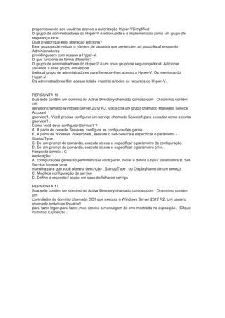 proporcionando aos usuários acesso a autorização Hyper-VSimplified:
O grupo de administradores do Hyper-V é introduzida e é implementado como um grupo de
segurança local.
Qual o valor que esta alteração adiciona?
Este grupo pode reduzir o número de usuários que pertencem ao grupo local enquanto
Administradores
providingusers com acesso a Hyper-V.
O que funciona de forma diferente?
O grupo de administradores do Hyper-V é um novo grupo de segurança local. Adicionar
usuários a esse grupo, em vez de
thelocal grupo de administradores para fornecer-lhes acesso a Hyper-V. Os membros do
Hyper-V
Os administradores têm acesso total e irrestrito a todos os recursos do Hyper-V.
PERGUNTA 16
Sua rede contém um domínio do Active Directory chamado contoso.com . O domínio contém
um
servidor chamado Windows Server 2012 R2. Você cria um grupo chamado Managed Service
Account
gservice1 . Você precisa configurar um serviço chamado Service1 para executar como a conta
gservice1 .
Como você deve configurar Service1 ?
A. A partir do console Services, configure as configurações gerais .
B. A partir do Windows PowerShell , execute o Set-Service e especificar o parâmetro -
StartupType .
C. De um prompt de comando, execute sc.exe e especificar o parâmetro de configuração.
D. De um prompt de comando, execute sc.exe e especificar o parâmetro privs .
Resposta correta : C
explicação:
A. configurações gerais só permitem que você parar, iniciar e defina o tipo / paramaters B. Set-
Service fornece uma
maneira para que você altere a descrição , StartupType , ou DisplayName de um serviço
C. Modifica configuração de serviço
D. Define a resposta / acção em caso de falha de serviço
PERGUNTA 17
Sua rede contém um domínio do Active Directory chamado contoso.com . O domínio contém
um
controlador de domínio chamado DC1 que executa o Windows Server 2012 R2. Um usuário
chamado tentativas Usuário1
para fazer logon para fazer, mas recebe a mensagem de erro mostrada na exposição . (Clique
no botão Exposição ).
 