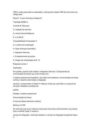 VM3 é usado para testar as aplicações. Você precisa impedir VM3 de sincronizar seu
relógio para
Server1. O que você deve configurar?
Topologia NUMA A.
Controle B. Recursos
C. medição de recursos
D. virtual Chaminé Máquina
E. a VLAN ID
Compatibilidade Processador F.
G. a ordem de inicialização
H. Ação Arranque Automático
I. Integration Services
J. O espelhamento de portas
K. Single-raiz virtualização de E / S
Resposta correta: I
Explicação:
Por padrão, quando você instalar o Integration Services / Componentes de
sincronização de tempo que você começa com
o sistema operacional hospedeiro, aqui está como desativar a sincronização de tempo
contínuo. Quando você instala a integração
serviços / componentes no Hyper-V máquina virtual que você obter um conjunto de
serviços instalados e ativados por
padrão.
Desligar o sistema operacional
Sincronização de tempo
A troca de dados batimento cardíaco
Backup via VSS
Se você não quer que a máquina virtual para sincronizar continuamente o seu tempo
para o anfitrião Hyper-V usando o
serviço de integração, você pode desativar o serviço de integração do gerente Hyper-
V.
 
