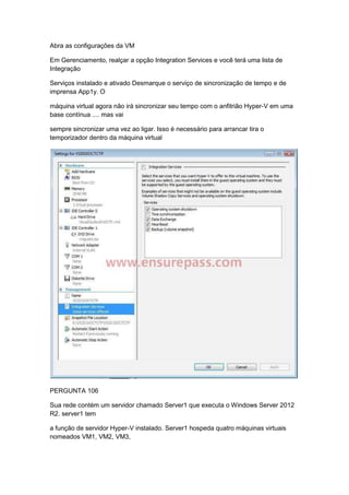 Abra as configurações da VM
Em Gerenciamento, realçar a opção Integration Services e você terá uma lista de
Integração
Serviços instalado e ativado Desmarque o serviço de sincronização de tempo e de
imprensa App1y. O
máquina virtual agora não irá sincronizar seu tempo com o anfitrião Hyper-V em uma
base contínua .... mas vai
sempre sincronizar uma vez ao ligar. Isso é necessário para arrancar tira o
temporizador dentro da máquina virtual
PERGUNTA 106
Sua rede contém um servidor chamado Server1 que executa o Windows Server 2012
R2. server1 tem
a função de servidor Hyper-V instalado. Server1 hospeda quatro máquinas virtuais
nomeados VM1, VM2, VM3,
 