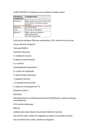 e VM4. SERVER1 é configurado como mostrado na tabela a seguir.
Você precisa configurar VM4 para acompanhar o CPU, memória e uso da rede.
O que você deve configurar?
Topologia NUMA A.
Controle B. Recursos
C. medição de recursos
D. Máquina Virtual Chaminé
E. a VLAN ID
Compatibilidade Processador F.
G. a ordem de inicialização
H. Ação Arranque Automático
I. Integration Services
J. O espelhamento de portas
K. Single-raiz virtualização de E / S
Resposta correta: C
Explicação:
http://blogs.technet.com/b/meamcs/archive/2012/05/28/hyper-v-resource-metering-
inwindowsserver-
2012-servidor-8-beta.aspx
Métricas
coletadas para cada máquina virtual utiliza medidor de recursos:
Uso de CPU médio, medido em megahertz ao longo de um período de tempo.
Uso de memória física média, medida em megabytes.
 