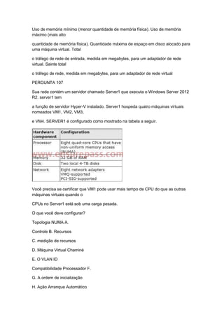 Uso de memória mínimo (menor quantidade de memória física). Uso de memória
máximo (mais alto
quantidade de memória física). Quantidade máxima de espaço em disco alocado para
uma máquina virtual. Total
o tráfego de rede de entrada, medida em megabytes, para um adaptador de rede
virtual. Sainte total
o tráfego de rede, medida em megabytes, para um adaptador de rede virtual
PERGUNTA 107
Sua rede contém um servidor chamado Server1 que executa o Windows Server 2012
R2. server1 tem
a função de servidor Hyper-V instalado. Server1 hospeda quatro máquinas virtuais
nomeados VM1, VM2, VM3,
e VM4. SERVER1 é configurado como mostrado na tabela a seguir.
Você precisa se certificar que VM1 pode usar mais tempo de CPU do que as outras
máquinas virtuais quando o
CPUs no Server1 está sob uma carga pesada.
O que você deve configurar?
Topologia NUMA A.
Controle B. Recursos
C. medição de recursos
D. Máquina Virtual Chaminé
E. O VLAN ID
Compatibilidade Processador F.
G. A ordem de inicialização
H. Ação Arranque Automático
 