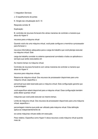 I. Integration Services
J. O espelhamento de portas
K. Single-raiz virtualização de E / S
Resposta correta: B
Explicação:
B. controles de recursos fornecem-lhe várias maneiras de controlar a maneira que
aloca do Hyper-V
recursos para a máquina virtual
Quando você cria uma máquina virtual, você pode configurar a memória e processador
para fornecer o
recursos informáticos adequados para a carga de trabalho que você planeja executar
na máquina virtual. Este
carga de trabalho consiste no sistema operacional convidado e todos os aplicativos e
serviços que serão executados em
Ao mesmo tempo na máquina virtual.
Controles de recursos fornecê-lo com várias maneiras de controlar a maneira que
aloca do Hyper-V
recursos para máquinas virtuais.
Reserva de máquina virtual. Dos recursos de processador disponíveis para uma
máquina virtual, especifica o
percentual que está reservada para a máquina virtual. Esta configuração garante que
a percentagem
você especificar estará disponível para a máquina virtual. Essa configuração também
pode afetar quantas virtual
máquinas que você pode executar ao mesmo tempo.
Limite de máquina virtual. Dos recursos de processador disponíveis para uma máquina
virtual, especifica o
percentagem máxima que pode ser utilizado pela máquina virtual. Esta definição
aplica-se independentemente de
se outras máquinas virtuais estão em execução.
Peso relativo. Especifica como Hyper-V aloca recursos a esta máquina virtual quando
mais de
 