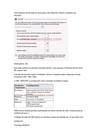uma máquina virtual está em execução e as máquinas virtuais competem por
recursos.
PERGUNTA 108
Sua rede contém um servidor chamado Server1 que executa o Windows Server 2012
R2. server1 tem
a função de servidor Hyper-V instalado. Server1 hospeda quatro máquinas virtuais
nomeados VM1, VM2, VM3,
e VM4. SERVER1 é configurado como mostrado na tabela a seguir.
VM2 envia e recebe grandes quantidades de dados através da rede. Você precisa se
certificar de que o
o tráfego de rede de VM2 ignora os switches virtuais da partição pai. O que deve você
configurar?
Topologia NUMA A.
 