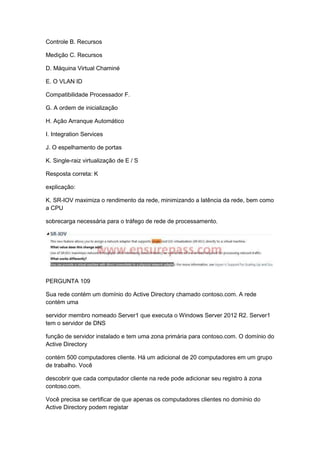 Controle B. Recursos
Medição C. Recursos
D. Máquina Virtual Chaminé
E. O VLAN ID
Compatibilidade Processador F.
G. A ordem de inicialização
H. Ação Arranque Automático
I. Integration Services
J. O espelhamento de portas
K. Single-raiz virtualização de E / S
Resposta correta: K
explicação:
K. SR-IOV maximiza o rendimento da rede, minimizando a latência da rede, bem como
a CPU
sobrecarga necessária para o tráfego de rede de processamento.
PERGUNTA 109
Sua rede contém um domínio do Active Directory chamado contoso.com. A rede
contém uma
servidor membro nomeado Server1 que executa o Windows Server 2012 R2. Server1
tem o servidor de DNS
função de servidor instalado e tem uma zona primária para contoso.com. O domínio do
Active Directory
contém 500 computadores cliente. Há um adicional de 20 computadores em um grupo
de trabalho. Você
descobrir que cada computador cliente na rede pode adicionar seu registro à zona
contoso.com.
Você precisa se certificar de que apenas os computadores clientes no domínio do
Active Directory podem registar
 