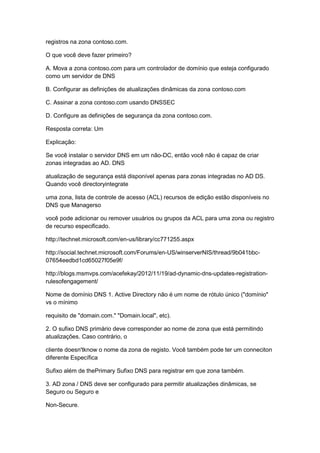 registros na zona contoso.com.
O que você deve fazer primeiro?
A. Mova a zona contoso.com para um controlador de domínio que esteja configurado
como um servidor de DNS
B. Configurar as definições de atualizações dinâmicas da zona contoso.com
C. Assinar a zona contoso.com usando DNSSEC
D. Configure as definições de segurança da zona contoso.com.
Resposta correta: Um
Explicação:
Se você instalar o servidor DNS em um não-DC, então você não é capaz de criar
zonas integradas ao AD. DNS
atualização de segurança está disponível apenas para zonas integradas no AD DS.
Quando você directoryintegrate
uma zona, lista de controle de acesso (ACL) recursos de edição estão disponíveis no
DNS que Managerso
você pode adicionar ou remover usuários ou grupos da ACL para uma zona ou registro
de recurso especificado.
http://technet.microsoft.com/en-us/library/cc771255.aspx
http://social.technet.microsoft.com/Forums/en-US/winserverNIS/thread/9b041bbc-
07654eedbd1cd65027f05e9f/
http://blogs.msmvps.com/acefekay/2012/11/19/ad-dynamic-dns-updates-registration-
rulesofengagement/
Nome de domínio DNS 1. Active Directory não é um nome de rótulo único ("domínio"
vs o mínimo
requisito de "domain.com." "Domain.local", etc).
2. O sufixo DNS primário deve corresponder ao nome de zona que está permitindo
atualizações. Caso contrário, o
cliente doesn'tknow o nome da zona de registo. Você também pode ter um conneciton
diferente Específica
Sufixo além de thePrimary Sufixo DNS para registrar em que zona também.
3. AD zona / DNS deve ser configurado para permitir atualizações dinâmicas, se
Seguro ou Seguro e
Non-Secure.
 