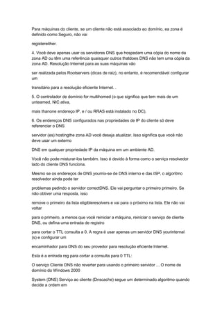 Para máquinas do cliente, se um cliente não está associado ao domínio, ea zona é
definido como Seguro, não vai
registereither.
4. Você deve apenas usar os servidores DNS que hospedam uma cópia do nome da
zona AD ou têm uma referência quaisquer outros thatdoes DNS não tem uma cópia da
zona AD. Resolução Internet para as suas máquinas vão
ser realizada pelos Rootservers (dicas de raiz), no entanto, é recomendável configurar
um
transitário para a resolução eficiente Internet. .
5. O controlador de domínio for multihomed (o que significa que tem mais de um
unteamed, NIC ativa,
mais thanone endereço IP, e / ou RRAS está instalado no DC).
6. Os endereços DNS configurados nas propriedades de IP do cliente só deve
referenciar o DNS
servidor (es) hostingthe zona AD você deseja atualizar. Isso significa que você não
deve usar um externo
DNS em qualquer propriedade IP da máquina em um ambiente AD.
Você não pode misturar-los também. Isso é devido à forma como o serviço resolvedor
lado do cliente DNS funciona.
Mesmo se os endereços de DNS youmix-se de DNS interno e das ISP, o algoritmo
resolvedor ainda pode ter
problemas pedindo o servidor correctDNS. Ele vai perguntar o primeiro primeiro. Se
não obtiver uma resposta, isso
remove o primeiro da lista eligibleresolvers e vai para o próximo na lista. Ele não vai
voltar
para o primeiro, a menos que você reiniciar a máquina, reiniciar o serviço de cliente
DNS, ou defina uma entrada de registro
para cortar o TTL consulta a 0. A regra é usar apenas um servidor DNS yourinternal
(s) e configurar um
encaminhador para DNS do seu provedor para resolução eficiente Internet.
Esta é a entrada reg para cortar a consulta para 0 TTL:
O serviço Cliente DNS não reverter para usando o primeiro servidor ... O nome de
domínio do Windows 2000
System (DNS) Serviço ao cliente (Dnscache) segue um determinado algoritmo quando
decide a ordem em
 