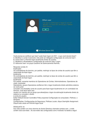 Você precisa se certificar que User1 pode fazer logon em DC1. o que você deveria fazer?
A. Modificar a conta é sensível e não pode ser delegada configuração da conta de User1.
B. Grant User1 o Permitir logon localmente direito de usuário.
C. Modificar o Workstations configuração da conta de User1 Logon.
D. Adicionar User1 ao grupo Usuários de Gerenciamento Remoto.
Resposta correta: B
Explicação:
Os controladores de domínio, por padrão, restringir os tipos de contas de usuário que têm a
capacidade de fazer logon
localmente.
Os controladores de domínio, por padrão, restringir os tipos de contas de usuário que têm a
capacidade de fazer logon
localmente.
Por padrão, somente membros do Operadores de Contas, Administradores, Operadores de
cópia, impressão
Operadores, grupos Operadores andServer têm o logon localmente direito admitidos sistema.
se você quiser
conceder uma theability conta de usuário para fazer logon localmente em um controlador de
domínio, você deve fazer isso
usuário um membro de um grupo que alreadyhas o logon de estimação localmente direito do
sistema ou conceder o direito
à conta do usuário.
Editar Default Domain Controllers Policy expanda Configuração do computador, Políticas, o
Windows
Configurações, Configurações de Segurança, Políticas Locais, clique Userrights Assignment.
Clique duas vezes em Permitir logon local.
PERGUNTA 18
Sua rede contém um único domínio do Active Directory chamado contoso.com . a rede
contém dois sub-redes . As sub-redes são configurados como mostrado na tabela a seguir
 