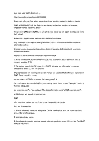que para usar os DNSservers ...
http://support.microsoft.com/kb/286834
Para mais informações, leia o seguinte sobre o serviço resolvedor lado do cliente:
DNS, WINS NetBIOS & the Side de resolução de clientes, serviço de browser,
impossibilitando NetBIOS, direto
Hospedado SMB (DirectSMB), se um DC é para baixo faz um logon cliente para outro
DC, e DNS
Forwarders Algoritmo se youhave vários encaminhadores.
http://msmvps.com/blogs/acefekay/archive/2009/11/29/dns-wins-netbios-amp-the-
clientsideresolver-
browserservice-incapacitantes-netbios-direct-organizou-SMB-directsmb se-um-dc-
isdown-faz-aclient-
logon-a-outra-dcand-dns-forwarders-algorithm.aspx
7. Para clientes DHCP, DHCP Option 006 para os clientes estão definidas para o
mesmo servidor DNS.
8. Se estiver usando DHCP, o servidor DHCP só deve ser referenciar o mesmo
DNSServer exato (s) em seu próprio
IP propriedades em ordem para que ele "força" (se você setthat definição) registro em
DNS. Caso contrário, como
se ele sabe qual DNSto enviar os dados reg para? 9.
Se o AD nome de domínio DNS é um nome de rótulo único, como "Exemplo", e não o
formato adequado
de "example.com" e / ou qualquer filho desse formato, como "child1.example.com",
então temos um grande problema real.
DNS
não permitir o registo em um único nome de domínio de rótulo.
Isto por duas razões:
1. Não é o formato hierachal adequada. DNS é hierárquica, mas um nome de rótulo
único não tem hierarquia.
É apenas asingle nome.
2. tentativas de registro provoca grande Internet queriesto os servidores raiz. Por Quê?
Porque ele pensa
 