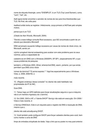 nome de etiqueta thesingle, como "EXEMPLO", é um TLD (Top Level Domain), como
"com", "net", etc.
Itwill agora tentar encontrar o servidor de nomes de raiz para fora therehandles que
TLD. No final, ele volta para
itselfand então tenta se registrar. Infelizmente, corça primeiro si NOTask pelo simples
motivo,
pensa que é um TLD.
(Citado de Alan Woods, Microsoft, 2004):
"Devido a esse tráfego consulta Root excessivo, que ISC encontrada a partir de um
estudo que descobriu Microsoft
DNS serversare causando tráfego excessivo por causa de nomes de rótulo único, da
Microsoft, sendo um
vizinho amigável internet andwanting para acabar com este problema para os seus
vizinhos, parou a capacidade de
cadastre-se em DNS com o Windows 2000SP4, XP SP1, (especialmente XP, o que
causa problemas de pesquisa
também), e Windows 2003. Afinal, ishierarchal DNS, assim, portanto, por que ainda
permitem que DNS único rótulo
nomes de domínio? "O acima exposto * * App1ies especialmente para o Windows
Vista, e, 2008, 2008 R2, e
mais recente.
10. «Registo endereço dessa conexão" no cliente não está habilitado nas
propriedades de IP do NIC,
Guia DNS.
11. Talvez haja um GPO definido para forçar atualizações seguros e que a máquina
não é um membro ingressou de o domínio.
12. Em 2000, 2003 e XP, o "cliente DHCP" Serviço não está em execução. Em 2008 /
Vista e mais recente, é
o Serviço DNSClient. Este é um requisito para o registro de DNS e resolução de DNS,
mesmo que o
cliente não está actuallyusing DHCP.
13. Você também pode configurar DHCP para forçar cadastre clientes para você, bem
como manter a zona de DNS
limpo de entradas orduplicate de idade. Veja o link que eu postei no meu post anterior.
 