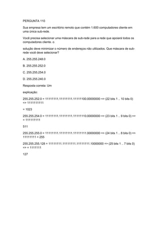 PERGUNTA 110
Sua empresa tem um escritório remoto que contém 1.600 computadores cliente em
uma única sub-rede.
Você precisa selecionar uma máscara de sub-rede para a rede que apoiará todos os
computadores cliente. o
solução deve minimizar o número de endereços não utilizados. Que máscara de sub-
rede você deve selecionar?
A. 255.255.248.0
B. 255.255.252.0
C. 255.255.254.0
D. 255.255.240.0
Resposta correta: Um
explicação:
255.255.252.0 = 11111111.11111111.11111100.00000000 => (22 bits 1 .. 10 bits 0)
=> 1111111111
= 1023
255.255.254.0 = 11111111.11111111.11111110.00000000 => (23 bits 1 .. 9 bits 0) =>
= 111111111
511
255.255.255.0 = 11111111.11111111.11111111.00000000 => (24 bits 1 .. 8 bits 0) =>
11111111 = 255
255.255.255.128 = 11111111.11111111.11111111.10000000 => (25 bits 1 .. 7 bits 0)
=> = 1111111
127
 