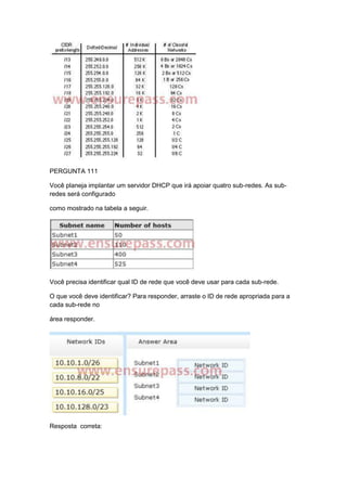 PERGUNTA 111
Você planeja implantar um servidor DHCP que irá apoiar quatro sub-redes. As sub-
redes será configurado
como mostrado na tabela a seguir.
Você precisa identificar qual ID de rede que você deve usar para cada sub-rede.
O que você deve identificar? Para responder, arraste o ID de rede apropriada para a
cada sub-rede no
área responder.
Resposta correta:
 
