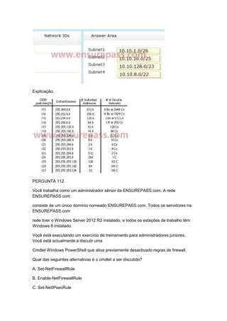 Explicação:
PERGUNTA 112
Você trabalha como um administrador sênior da ENSUREPASS.com. A rede
ENSUREPASS.com
consiste de um único domínio nomeado ENSUREPASS.com. Todos os servidores na
ENSUREPASS.com
rede tiver o Windows Server 2012 R2 instalado, e todos os estações de trabalho têm
Windows 8 instalado.
Você está executando um exercício de treinamento para administradores juniores.
Você está actualmente a discutir uma
Cmdlet Windows PowerShell que ativa previamente desactivado regras de firewall.
Qual das seguintes alternativas é o cmdlet a ser discutido?
A. Set-NetFirewallRule
B. Enable-NetFirewallRule
C. Set-NetIPsecRule
 