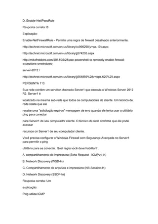 D. Enable-NetIPsecRule
Resposta correta: B
Explicação:
Enable-NetFirewallRule - Permite uma regra de firewall desativado anteriormente.
http://technet.microsoft.com/en-us/library/cc990290(v=ws.10).aspx
http://technet.microsoft.com/en-us/library/jj574205.aspx
http://mikefrobbins.com/2013/02/28/use-powershell-to-remotely-enable-firewall-
exceptions-onwindows-
server-2012 /
http://technet.microsoft.com/en-us/library/jj554869%28v=wps.620%29.aspx
PERGUNTA 113
Sua rede contém um servidor chamado Server1 que executa o Windows Server 2012
R2. Server1 é
localizado na mesma sub-rede que todos os computadores de cliente. Um técnico de
rede relata que ele
recebe uma "solicitação expirou" mensagem de erro quando ele tenta usar o utilitário
ping para conectar
para Server1 de seu computador cliente. O técnico de rede confirma que ele pode
acessar
recursos on Server1 de seu computador cliente.
Você precisa configurar o Windows Firewall com Segurança Avançada no Server1
para permitir o ping
utilitário para se conectar. Qual regra você deve habilitar?
A. compartilhamento de impressora (Echo Request - ICMPv4-In)
B. Network Discovery (WSD-In)
C. Compartilhamento de arquivos e impressora (NB-Session-In)
D. Network Discovery (SSDP-In)
Resposta correta: Um
explicação:
Ping utiliza ICMP
 