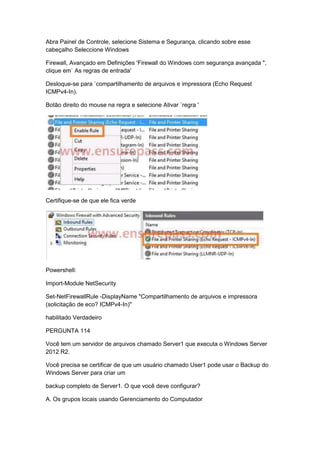 Abra Painel de Controle, selecione Sistema e Segurança, clicando sobre esse
cabeçalho Seleccione Windows
Firewall, Avançado em Definições 'Firewall do Windows com segurança avançada ",
clique em` As regras de entrada'
Desloque-se para `compartilhamento de arquivos e impressora (Echo Request
ICMPv4-In).
Botão direito do mouse na regra e selecione Ativar `regra '
Certifique-se de que ele fica verde
Powershell:
Import-Module NetSecurity
Set-NetFirewallRule -DisplayName "Compartilhamento de arquivos e impressora
(solicitação de eco? ICMPv4-In)"
habilitado Verdadeiro
PERGUNTA 114
Você tem um servidor de arquivos chamado Server1 que executa o Windows Server
2012 R2.
Você precisa se certificar de que um usuário chamado User1 pode usar o Backup do
Windows Server para criar um
backup completo de Server1. O que você deve configurar?
A. Os grupos locais usando Gerenciamento do Computador
 