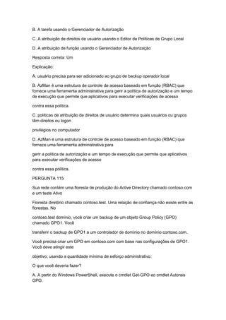 B. A tarefa usando o Gerenciador de Autorização
C. A atribuição de direitos de usuário usando o Editor de Políticas de Grupo Local
D. A atribuição de função usando o Gerenciador de Autorização
Resposta correta: Um
Explicação:
A. usuário precisa para ser adicionado ao grupo de backup operador local
B. AzMan é uma estrutura de controle de acesso baseado em função (RBAC) que
fornece uma ferramenta administrativa para gerir a política de autorização e um tempo
de execução que permite que aplicativos para executar verificações de acesso
contra essa política.
C. políticas de atribuição de direitos de usuário determina quais usuários ou grupos
têm direitos ou logon
privilégios no computador
D. AzMan é uma estrutura de controle de acesso baseado em função (RBAC) que
fornece uma ferramenta administrativa para
gerir a política de autorização e um tempo de execução que permite que aplicativos
para executar verificações de acesso
contra essa política.
PERGUNTA 115
Sua rede contém uma floresta de produção do Active Directory chamado contoso.com
e um teste Ativo
Floresta diretório chamado contoso.test. Uma relação de confiança não existe entre as
florestas. No
contoso.test domínio, você criar um backup de um objeto Group Policy (GPO)
chamado GPO1. Você
transferir o backup de GPO1 a um controlador de domínio no domínio contoso.com.
Você precisa criar um GPO em contoso.com com base nas configurações de GPO1.
Você deve atingir este
objetivo, usando a quantidade mínima de esforço administrativo.
O que você deveria fazer?
A. A partir do Windows PowerShell, execute o cmdlet Get-GPO eo cmdlet Autorais
GPO.
 