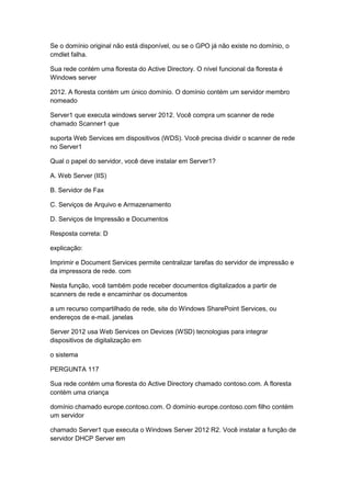 Se o domínio original não está disponível, ou se o GPO já não existe no domínio, o
cmdlet falha.
Sua rede contém uma floresta do Active Directory. O nível funcional da floresta é
Windows server
2012. A floresta contém um único domínio. O domínio contém um servidor membro
nomeado
Server1 que executa windows server 2012. Você compra um scanner de rede
chamado Scanner1 que
suporta Web Services em dispositivos (WDS). Você precisa dividir o scanner de rede
no Server1
Qual o papel do servidor, você deve instalar em Server1?
A. Web Server (IIS)
B. Servidor de Fax
C. Serviços de Arquivo e Armazenamento
D. Serviços de Impressão e Documentos
Resposta correta: D
explicação:
Imprimir e Document Services permite centralizar tarefas do servidor de impressão e
da impressora de rede. com
Nesta função, você também pode receber documentos digitalizados a partir de
scanners de rede e encaminhar os documentos
a um recurso compartilhado de rede, site do Windows SharePoint Services, ou
endereços de e-mail. janelas
Server 2012 usa Web Services on Devices (WSD) tecnologias para integrar
dispositivos de digitalização em
o sistema
PERGUNTA 117
Sua rede contém uma floresta do Active Directory chamado contoso.com. A floresta
contém uma criança
domínio chamado europe.contoso.com. O domínio europe.contoso.com filho contém
um servidor
chamado Server1 que executa o Windows Server 2012 R2. Você instalar a função de
servidor DHCP Server em
 