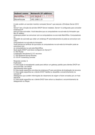 A rede contém um servidor membro nomeado Server1 que executa o Windows Server 2012
R2.
Server1 tem a função de servidor DHCP Server instalado. Server1 é configurado para conceder
endereços IP
para as duas sub-redes. Você descobre que os computadores na sub-rede do Armazém que
têm IP estático
endereços podem se comunicar com os computadores na sub-rede MainOffice. Computadores
na
Armazém de sub-rede que obter um endereço IP automaticamente só pode se comunicar com
outro
computadores na sub-rede do Armazém.
Você precisa se certificar de que todos os computadores na sub-rede do Armazém pode se
comunicar com
os computadores na sub-rede MainOffice.
Qual opção DHCP você deve configurar em Server1?
A. 003 Router
Localização Servidores B. 011 recursos
C. 020 Nonlocal Source Routing
D. 019 IP Forwarding Camada
Resposta correta: A
Explicação:
A. Esta opção é normalmente usada para atribuir um gateway padrão para clientes DHCP em
uma sub-rede. Um DHCP
clientrequests esta opção.
B. Esta opção especifica uma lista de endereços IP para servidores de localização de recursos
C. Esta opção especifica se o cliente DHCP habilita ou desabilita o encaminhamento na
camada IP
ofdatagrams que contêm informações de roteamento de origem e foram enviados por um host
não-local.
D. Esta opção especifica se o cliente DHCP deve ativar ou desativar o encaminhamento de
datagramas no iPlayer.
 