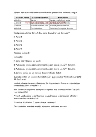 Server1. Tem acesso às contas administrativas apresentados na tabela a seguir.
Você precisa autorizar Server1. Que conta de usuário você deve usar?
A. Admin1
B. Admin2
C. Admin3
D. Admin4
Resposta correta: D
explicação:
A. conta local não pode ser usado
B. Autorização precisa acontecer em contoso.com e deve ser AENT de Admin
C. Autorização precisa acontecer em contoso.com e deve ser AENT de Admin
D. domínio correto e é um membro da administração da Ent
Sua rede contém um servidor chamado Server1 que executa o Windows Server 2012
R2. App1 tem o
Imprimir e função de servidor Document Services instalado. Todos os computadores
clientes executam o Windows 8. A
rede contém um dispositivo de impressão ligado à rede chamado Printer1. De App1,
você compartilhar
Printer1. Você precisa se certificar que os usuários que se conectaram a Printer1
anteriormente poderão imprimir
Printer1 se App1 falhar. O que você deve configurar?
Para responder, selecione a opção apropriada na área de resposta.
 