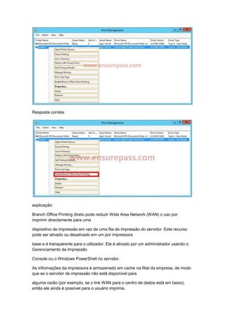 Resposta correta:
explicação:
Branch Office Printing direto pode reduzir Wide Area Network (WAN) o uso por
imprimir directamente para uma
dispositivo de impressão em vez de uma fila de impressão do servidor. Este recurso
pode ser ativado ou desativado em um por impressora
base e é transparente para o utilizador. Ele é ativado por um administrador usando o
Gerenciamento de Impressão
Console ou o Windows PowerShell no servidor.
As informações da impressora é armazenado em cache na filial da empresa, de modo
que se o servidor de impressão não está disponível para
alguma razão (por exemplo, se o link WAN para o centro de dados está em baixo),
então ele ainda é possível para o usuário imprima.
 