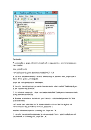 Explicação:
A associação ao grupo Administradores local, ou equivalente, é o mínimo necessário
para concluir
este procedimento.
Para configurar o agente de retransmissão DHCP IPv4
1. Na MMC Encaminhamento e acesso remoto snap-in, expanda IPv4, clique com o
botão direito geral, e, em seguida,
clique em Novo protocolo de roteamento.
2. Na caixa de diálogo Novo protocolo de roteamento, selecione DHCPv4 Relay Agent
e, em seguida, clique em OK.
3. No painel de navegação, clique com botão direito DHCPv4 Agente de retransmissão
e clique em Nova Interface.
4. Adicione as interfaces de rede em que o servidor pode receber pedidos DHCPv4
que você deseja
para enviar para o servidor DHCP. Botão direito do mouse DHCPv4 Agente de
retransmissão, clique em Nova Interface, selecione a
interface de rede apropriada e, em seguida, clique em OK.
5. Na caixa de diálogo Propriedades de retransmissão DHCP, selecione Retransmitir
pacotes DHCP e, em seguida, clique em OK.
 