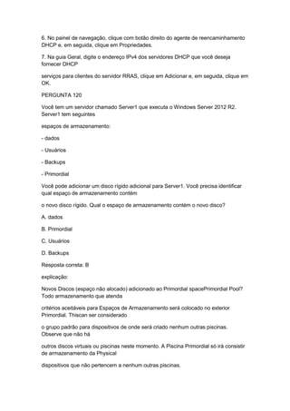 6. No painel de navegação, clique com botão direito do agente de reencaminhamento
DHCP e, em seguida, clique em Propriedades.
7. Na guia Geral, digite o endereço IPv4 dos servidores DHCP que você deseja
fornecer DHCP
serviços para clientes do servidor RRAS, clique em Adicionar e, em seguida, clique em
OK.
PERGUNTA 120
Você tem um servidor chamado Server1 que executa o Windows Server 2012 R2.
Server1 tem seguintes
espaços de armazenamento:
- dados
- Usuários
- Backups
- Primordial
Você pode adicionar um disco rígido adicional para Server1. Você precisa identificar
qual espaço de armazenamento contém
o novo disco rígido. Qual o espaço de armazenamento contém o novo disco?
A. dados
B. Primordial
C. Usuários
D. Backups
Resposta correta: B
explicação:
Novos Discos (espaço não alocado) adicionado ao Primordial spacePrimordial Pool?
Todo armazenamento que atenda
critérios aceitáveis para Espaços de Armazenamento será colocado no exterior
Primordial. Thiscan ser considerado
o grupo padrão para dispositivos de onde será criado nenhum outras piscinas.
Observe que não há
outros discos virtuais ou piscinas neste momento. A Piscina Primordial só irá consistir
de armazenamento da Physical
dispositivos que não pertencem a nenhum outras piscinas.
 