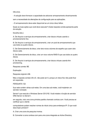 três anos.
- A solução deve fornecer a capacidade de adicionar armazenamento dinamicamente
sem a necessidade de alterações de configuração para as aplicações.
- O armazenamento deve estar disponível se um único disco falhar.
Quais as duas ações que você deve executar? (Cada resposta correta apresenta parte
da solução.
Escolha dois.)
A. De Arquivo e serviços de armazenamento, criar discos virtuais usando o
provisionamento fixo.
B. De Arquivo e serviços de armazenamento, criar um pool de armazenamento que
usa todos os quatro discos.
C. De Gerenciamento de disco, criar dois novos volumes de espelho que usam dois
discos cada.
D. De Gerenciamento de disco, criar um novo volume RAID-5 que usa todos os quatro
discos.
E. De Arquivo e serviços de armazenamento, criar discos virtuais usando thin
provisioning.
Resposta correta: BE
Explicação:
Resposta original é AB.
Mas a resposta correta é B e E. não pode ser A, porque um disco fixo não pode ficar
em expansão.
PERGUNTA 122
Sua rede contém várias sub-redes. Em uma das sub-redes, você implantar um
servidor nomeado
Server1 que executa o Windows Server 2012 R2. Você instalar a função de servidor
DNS Server no Server1,
em seguida, criar uma zona primária padrão chamado contoso.com. Você precisa se
certificar que o cliente
computadores podem resolver nomes de rótulo único para endereços IP. O que você
deve fazer primeiro?
A. Criar uma zona de pesquisa inversa.
B. Converter a zona contoso.com para uma zona integrada ao Active Directory.
 
