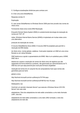 C. Configure atualizações dinâmicas para contoso.com.
D. Criar uma zona GlobalNames.
Resposta correta: D
Explicação:
D. usar zonas GlobalNames no Windows Server 2008 para tirar proveito dos nomes de
rótulo único
Fornecendo rótulo único nome DNS Resolução:
Enquanto Domain Name System (DNS) é o predominante tecnologia de resolução de
nomes em TCP / IP
redes, Windows Internet Name Service (WINS) é implantado em muitas redes como
uma alternativa
protocolo de resolução de nomes.
O recurso GlobalNames Zone (GNZ): O recurso GNZ foi projetado para permitir a
resolução de DNS destes
de rótulo único, nomes globais, estáticos. Você pode implantar um GNZ em uma única
floresta ou em várias florestas.
GNZ destina-se a ajudar a aposentadoria de WINS. Não é um substituto para o WINS.
GNZ não é
destina-se a apoiar a resolução de nomes de rótulo único de registros que são
registrados de forma dinâmica e portanto, não gerenciado por administradores de TI.
GNZ faz com que seja possível para você para fornecer singlelabel
resolução de nomes de um conjunto fixo de computadores host cujos nomes são
garantidos para ser tanto
global e único.
http://technet.microsoft.com/en-us/library/cc731744.aspx
http://technet.microsoft.com/en-us/library/cc816610(v=ws.10).aspx
PERGUNTA 123
Você tem um servidor chamado Server1 que executa o Windows Server 2012 R2.
Server1 tem seis rede
adaptadores. Dois dos adaptadores de rede estão conectados a uma rede chamada
LAN1, dois dos
adaptadores de rede estão conectados a uma rede LAN2 nomeado, e dois dos
adaptadores de rede são
 