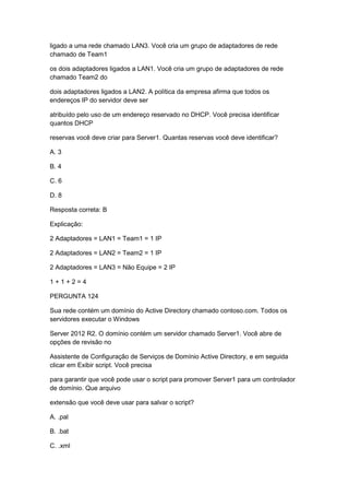 ligado a uma rede chamado LAN3. Você cria um grupo de adaptadores de rede
chamado de Team1
os dois adaptadores ligados a LAN1. Você cria um grupo de adaptadores de rede
chamado Team2 do
dois adaptadores ligados a LAN2. A política da empresa afirma que todos os
endereços IP do servidor deve ser
atribuído pelo uso de um endereço reservado no DHCP. Você precisa identificar
quantos DHCP
reservas você deve criar para Server1. Quantas reservas você deve identificar?
A. 3
B. 4
C. 6
D. 8
Resposta correta: B
Explicação:
2 Adaptadores = LAN1 = Team1 = 1 IP
2 Adaptadores = LAN2 = Team2 = 1 IP
2 Adaptadores = LAN3 = Não Equipe = 2 IP
1 + 1 + 2 = 4
PERGUNTA 124
Sua rede contém um domínio do Active Directory chamado contoso.com. Todos os
servidores executar o Windows
Server 2012 R2. O domínio contém um servidor chamado Server1. Você abre de
opções de revisão no
Assistente de Configuração de Serviços de Domínio Active Directory, e em seguida
clicar em Exibir script. Você precisa
para garantir que você pode usar o script para promover Server1 para um controlador
de domínio. Que arquivo
extensão que você deve usar para salvar o script?
A. .pal
B. .bat
C. .xml
 
