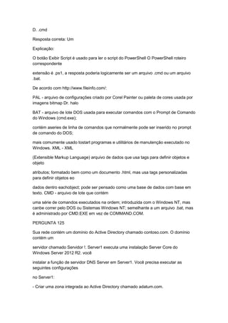 D. .cmd
Resposta correta: Um
Explicação:
O botão Exibir Script é usado para ler o script do PowerShell O PowerShell roteiro
correspondente
extensão é .ps1, a resposta poderia logicamente ser um arquivo .cmd ou um arquivo
.bat.
De acordo com http://www.fileinfo.com/:
PAL - arquivo de configurações criado por Corel Painter ou paleta de cores usada por
imagens bitmap Dr. halo
BAT - arquivo de lote DOS usada para executar comandos com o Prompt de Comando
do Windows (cmd.exe);
contém aseries de linha de comandos que normalmente pode ser inserido no prompt
de comando do DOS;
mais comumente usado tostart programas e utilitários de manutenção executado no
Windows. XML - XML
(Extensible Markup Language) arquivo de dados que usa tags para definir objetos e
objeto
atributos; formatado bem como um documento .html, mas usa tags personalizadas
para definir objetos eo
dados dentro eachobject; pode ser pensado como uma base de dados com base em
texto. CMD - arquivo de lote que contém
uma série de comandos executados na ordem; introduzida com o Windows NT, mas
canbe correr pelo DOS ou Sistemas Windows NT; semelhante a um arquivo .bat, mas
é administrado por CMD.EXE em vez de COMMAND.COM.
PERGUNTA 125
Sua rede contém um domínio do Active Directory chamado contoso.com. O domínio
contém um
servidor chamado Servidor !. Server1 executa uma instalação Server Core do
Windows Server 2012 R2. você
instalar a função de servidor DNS Server em Server1. Você precisa executar as
seguintes configurações
no Server1:
- Criar uma zona integrada ao Active Directory chamado adatum.com.
 