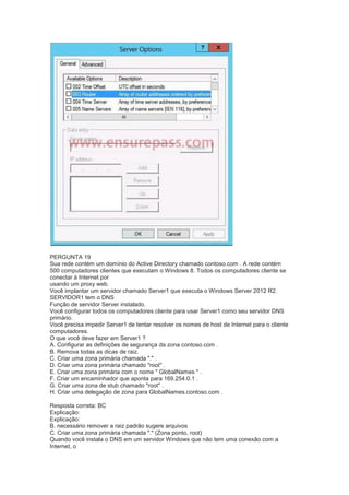 PERGUNTA 19
Sua rede contém um domínio do Active Directory chamado contoso.com . A rede contém
500 computadores clientes que executam o Windows 8. Todos os computadores cliente se
conectar à Internet por
usando um proxy web.
Você implantar um servidor chamado Server1 que executa o Windows Server 2012 R2.
SERVIDOR1 tem o DNS
Função de servidor Server instalado.
Você configurar todos os computadores cliente para usar Server1 como seu servidor DNS
primário.
Você precisa impedir Server1 de tentar resolver os nomes de host de Internet para o cliente
computadores.
O que você deve fazer em Server1 ?
A. Configurar as definições de segurança da zona contoso.com .
B. Remova todas as dicas de raiz.
C. Criar uma zona primária chamada "." .
D. Criar uma zona primária chamado "root" .
E. Criar uma zona primária com o nome " GlobalNames " .
F. Criar um encaminhador que aponta para 169.254.0.1 .
G. Criar uma zona de stub chamado "root" .
H. Criar uma delegação de zona para GlobalNames.contoso.com .
Resposta correta: BC
Explicação:
Explicação:
B. necessário remover a raiz padrão sugere arquivos
C. Criar uma zona primária chamada "." (Zona ponto, root)
Quando você instala o DNS em um servidor Windows que não tem uma conexão com a
Internet, o
 