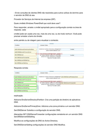 - Envie consultas de clientes DNS não resolvidos para outros sufixos de domínio para
o servidor de DNS do seu
Provedor de Serviços de Internet da empresa (ISP).
Quais cmdlets Windows PowerShell que você deve usar?
Para responder, arraste o cmdlet apropriado para a configuração correta na área de
resposta. cada
cmdlet pode ser usada uma vez, mais de uma vez, ou de modo nenhum. Você pode
precisar arrastar a barra de divisão
entre painéis ou de rolagem para visualizar o conteúdo.
Resposta correta:
explicação:
Adicione-DnsServerDirectoryPartition: Cria uma partição de diretório de aplicativos
DNS.
Adicione-DnsServerPrimaryZone: Adiciona uma zona primária a um servidor DNS.
Set-DNSServer Substitui a configuração do servidor DNS.
Alterações SET-DNSServerForwarder configurações remetente em um servidor DNS
Set-DNSServerDSSetting
Modifica as configurações de DNS do Active Directory.
Set-DNSServerSetting configurações do servidor DNS Modifica.
 