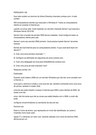 PERGUNTA 126
Sua rede contém um domínio do Active Directory chamado contoso.com. A rede
contém
500 computadores clientes que executam o Windows 8. Todos os computadores
cliente se conectar à Internet por
usando um proxy web. Você implantar um servidor chamado Server1 que executa o
Windows Server 2012 R2.
Server1 tem a função de servidor DNS Server instalado. Você configurar todos os
computadores cliente para usar
Server1 como seu servidor DNS primário. Você precisa impedir Server1 de tentar
resolver
Nomes de host Internet para os computadores cliente. O que você deve fazer em
Server1?
A. Criar uma zona primária chamada ".".
B. Configure as definições de segurança da zona contoso.com.
C. Criar uma delegação de zona para GlobalNames.contoso.com.
D. Criar uma zona de stub chamado "root".
Resposta correta: Um
Explicação:
Quando você instala o DNS em um servidor Windows que não tem uma conexão com
a Internet, o
zona para o domínio é criada e uma zona de raiz, também conhecida como uma zona
de pontos, também é criada. Este
zona de raiz pode impedir o acesso à Internet para DNS e para clientes do DNS. Se
existe uma raiz
zona, não há outras que não as zonas que estão listados com o DNS, e você não
pode
configurar encaminhadores ou servidores de dica de raiz.
Domínio raiz
Este é o início da árvore, que representa um nível não identificado; às vezes é
mostrado como duas vazio
aspas (""), indicando um valor nulo. Quando utilizado num nome de domínio DNS,
afirma-se por um
 